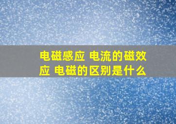 电磁感应 电流的磁效应 电磁的区别是什么